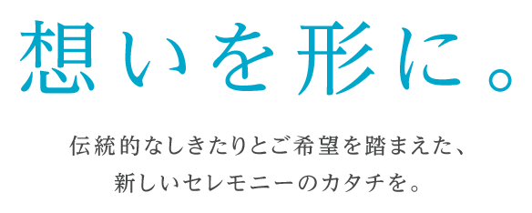 想いを形に。伝統的なしきたりとご希望を踏まえた、新しいセレモニーのカタチを。